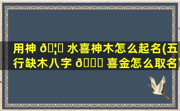 用神 🦄 水喜神木怎么起名(五行缺木八字 🐅 喜金怎么取名)
